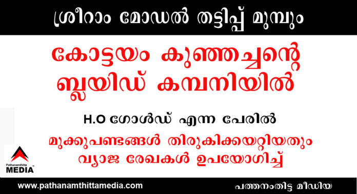 ശ്രീറാം മോഡല് തട്ടിപ്പ് മുമ്പും : കോട്ടയം കുഞ്ഞച്ചന്റെ ബ്ലയിഡ് കമ്പനിയില് H.O ഗോള്ഡ് എന്ന പേരില് മുക്കുപണ്ടങ്ങള് തിരുകിക്കയറ്റിയതും വ്യാജ രേഖകള് ഉപയോഗിച്ച് ശ്രീറാം മോഡല് തട്ടിപ്പ് മുമ്പും : കോട്ടയം കുഞ്ഞച്ചന്റെ ബ്ലയിഡ് കമ്പനിയില് H.O ഗോള്ഡ് എന്ന പേരില് മുക്കുപണ്ടങ്ങള് തിരുകിക്കയറ്റിയതും വ്യാജ രേഖകള് ഉപയോഗിച്ച്